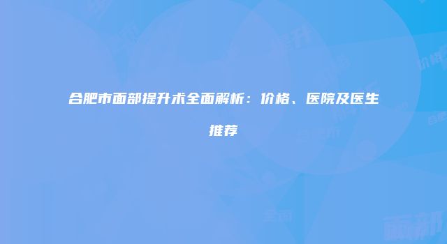 合肥市面部提升术全面解析：价格、医院及医生推荐