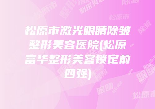 松原市激光眼睛除皱整形美容医院(松原富华整形美容锁定前四强)