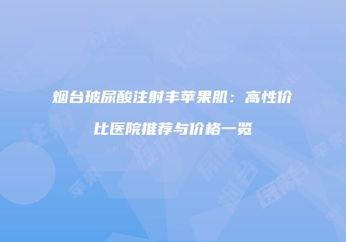 烟台玻尿酸注射丰苹果肌：高性价比医院推荐与价格一览
