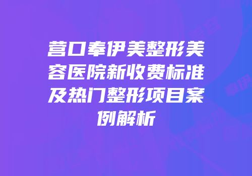 营口奉伊美整形美容医院新收费标准及热门整形项目案例解析