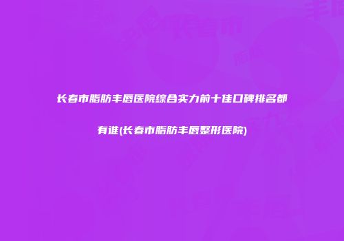 长春市脂肪丰唇医院综合实力前十佳口碑排名都有谁(长春市脂肪丰唇整形医院)