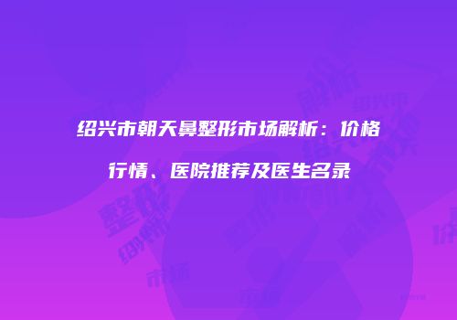 绍兴市朝天鼻整形市场解析：价格行情、医院推荐及医生名录