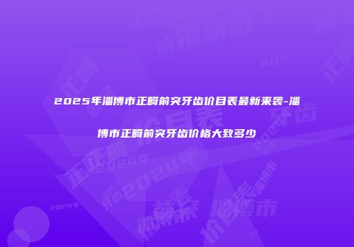 2025年淄博市正畸前突牙齿价目表最新来袭-淄博市正畸前突牙齿价格大致多少