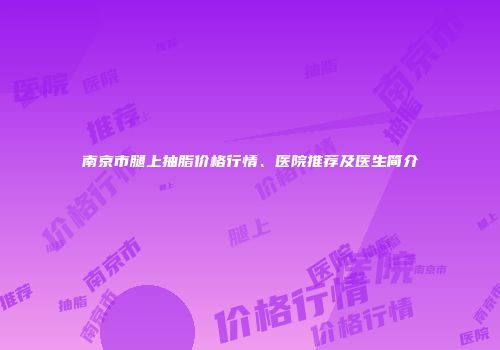 南京市腿上抽脂价格行情、医院推荐及医生简介