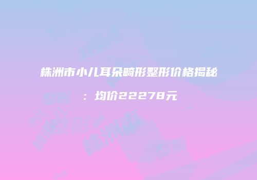 株洲市小儿耳朵畸形整形价格揭秘：均价22278元