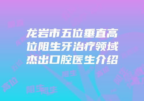 龙岩市五位垂直高位阻生牙治疗领域杰出口腔医生介绍