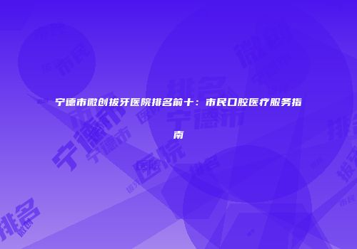 宁德市微创拔牙医院排名前十：市民口腔医疗服务指南