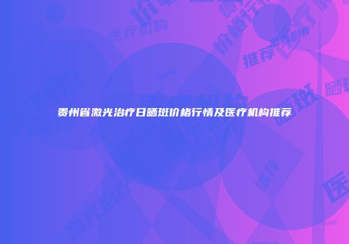 贵州省激光治疗日晒斑价格行情及医疗机构推荐