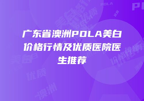广东省澳洲POLA美白价格行情及优质医院医生推荐