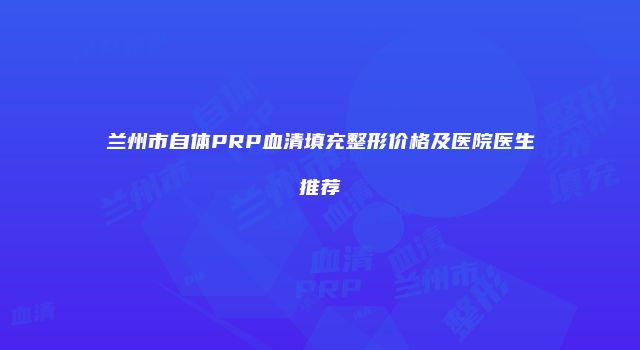 兰州市自体PRP血清填充整形价格及医院医生推荐