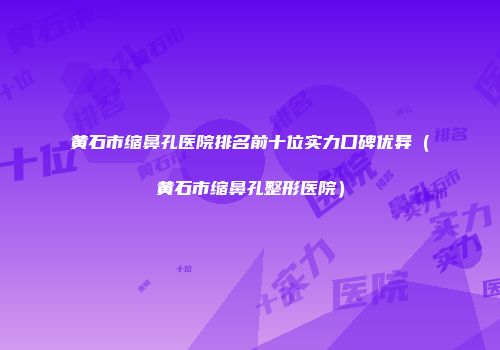 黄石市缩鼻孔医院排名前十位实力口碑优异（黄石市缩鼻孔整形医院）