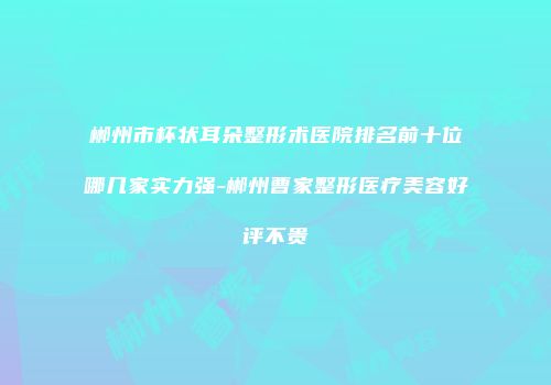 郴州市杯状耳朵整形术医院排名前十位哪几家实力强-郴州曹家整形医疗美容好评不贵