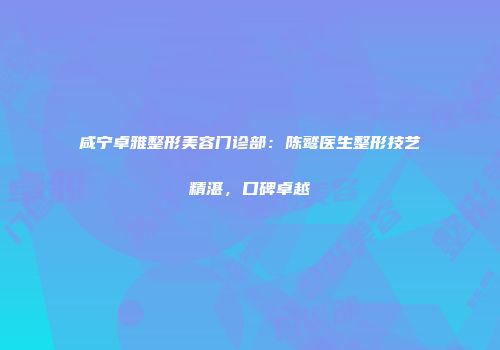 咸宁卓雅整形美容门诊部：陈鹫医生整形技艺精湛，口碑卓越