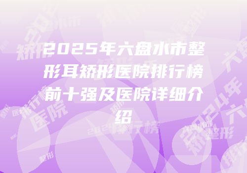 2025年六盘水市整形耳矫形医院排行榜前十强及医院详细介绍