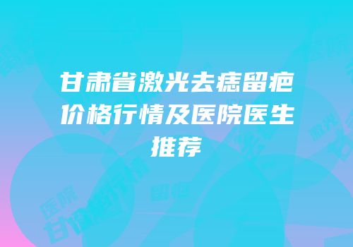 甘肃省激光去痣留疤价格行情及医院医生推荐
