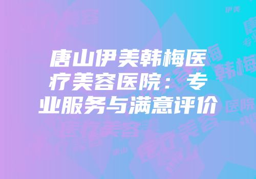 唐山伊美韩梅医疗美容医院：专业服务与满意评价