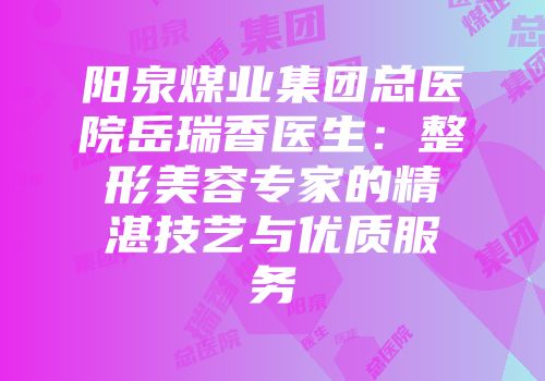 阳泉煤业集团总医院岳瑞香医生：整形美容专家的精湛技艺与优质服务