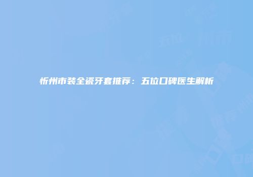 忻州市装全瓷牙套推荐：五位口碑医生解析