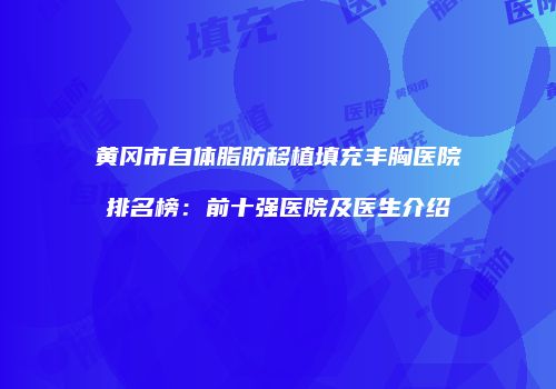黄冈市自体脂肪移植填充丰胸医院排名榜：前十强医院及医生介绍