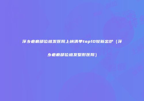 萍乡疤痕部位植发医院上榜清单top10较新出炉（萍乡疤痕部位植发整形医院）
