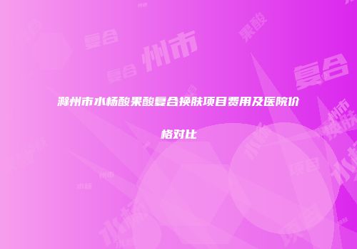 滁州市水杨酸果酸复合换肤项目费用及医院价格对比