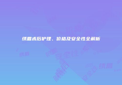 绣眉术后护理、价格及安全性全解析