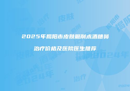 2025年揭阳市皮肤磨削术酒糟鼻治疗价格及医院医生推荐