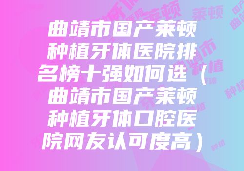 曲靖市国产莱顿种植牙体医院排名榜十强如何选（曲靖市国产莱顿种植牙体口腔医院网友认可度高）