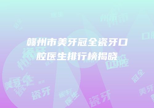 赣州市美牙冠全瓷牙口腔医生排行榜揭晓