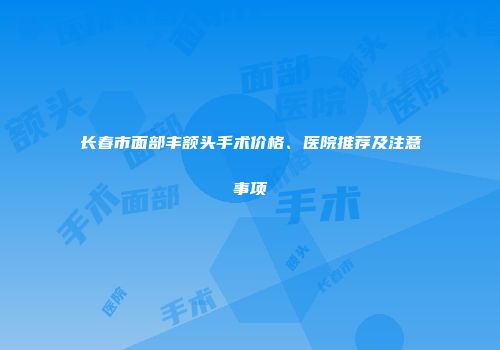 长春市面部丰额头手术价格、医院推荐及注意事项
