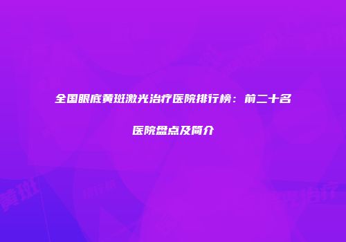 全国眼底黄斑激光治疗医院排行榜：前二十名医院盘点及简介