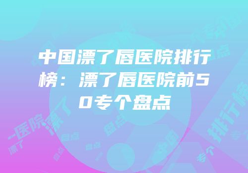 中国漂了唇医院排行榜：漂了唇医院前50专个盘点