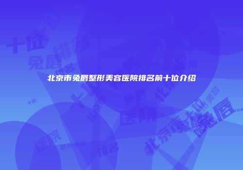 北京市兔唇整形美容医院排名前十位介绍