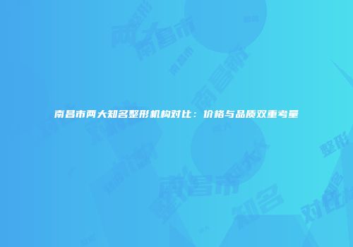 南昌市两大知名整形机构对比：价格与品质双重考量
