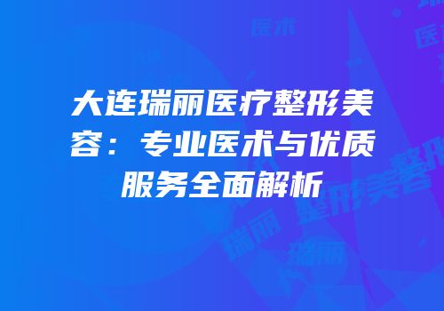 大连瑞丽医疗整形美容：专业医术与优质服务全面解析