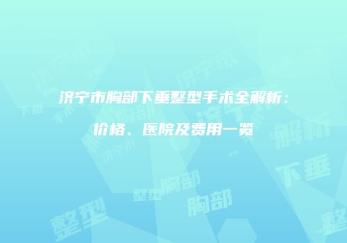 济宁市胸部下垂整型手术全解析：价格、医院及费用一览