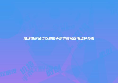 深圳微创全切双眼皮手术价格及医院选择指南