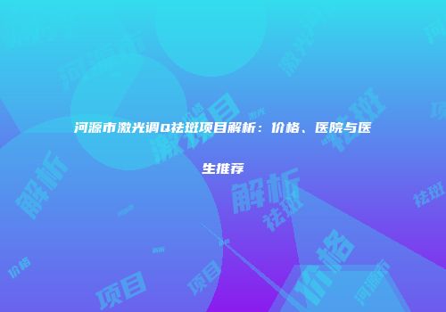 河源市激光调Q祛斑项目解析：价格、医院与医生推荐
