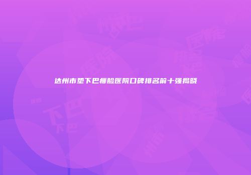 达州市垫下巴瘦脸医院口碑排名前十强揭晓