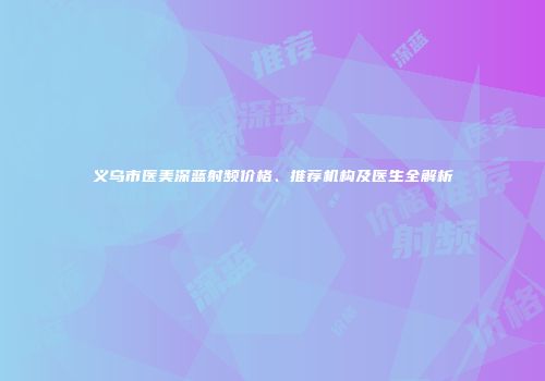 义乌市医美深蓝射频价格、推荐机构及医生全解析