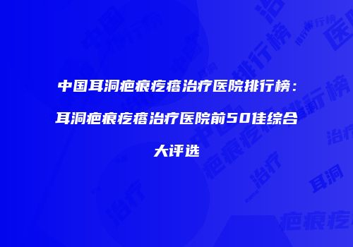 中国耳洞疤痕疙瘩治疗医院排行榜：耳洞疤痕疙瘩治疗医院前50佳综合大评选
