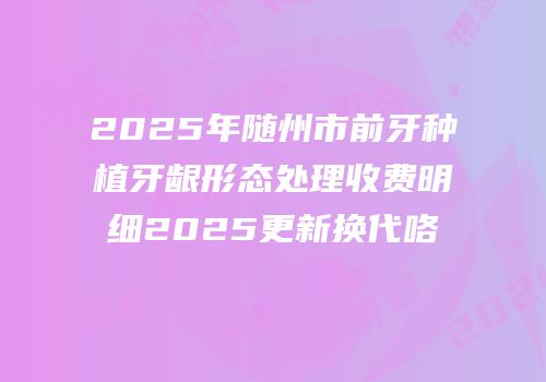 2025年随州市前牙种植牙龈形态处理收费明细2025更新换代咯