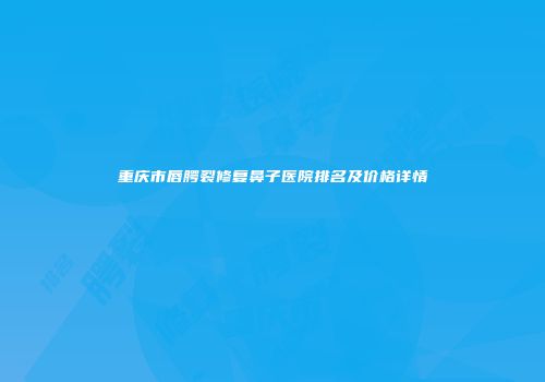 重庆市唇腭裂修复鼻子医院排名及价格详情