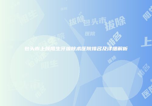 包头市上颌阻生牙拔除术医院排名及详细解析