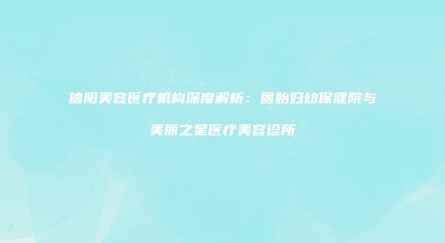 信阳美容医疗机构深度解析：固始妇幼保健院与美丽之星医疗美容诊所