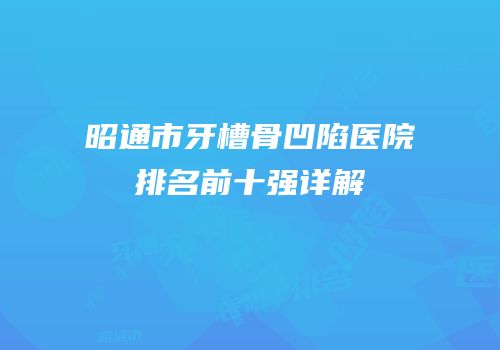 昭通市牙槽骨凹陷医院排名前十强详解