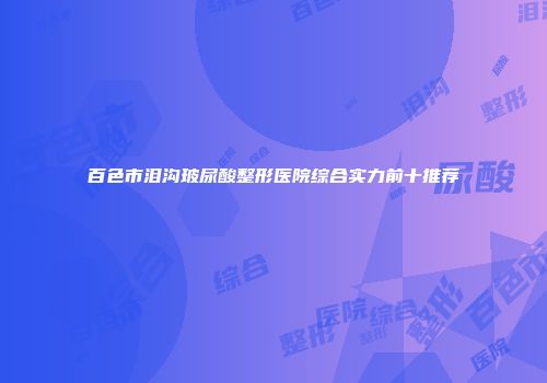 百色市泪沟玻尿酸整形医院综合实力前十推荐