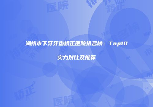 湖州市下牙牙齿矫正医院排名榜：Top10实力对比及推荐