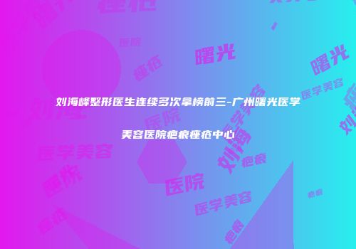刘海峰整形医生连续多次拿榜前三-广州曙光医学美容医院疤痕痤疮中心