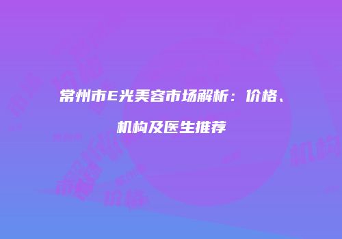 常州市E光美容市场解析：价格、机构及医生推荐